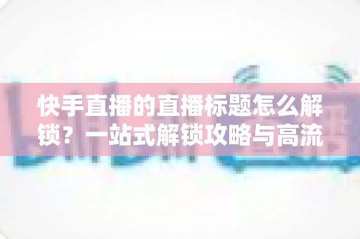 快手直播的直播标题怎么解锁?一站式解锁攻略与高流量标题写作指南 快手直播的直播标题怎么解锁?一站式解锁攻略与高流量标题写作指南