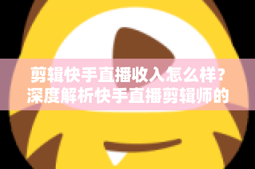 剪辑快手直播收入怎么样?深度解析快手直播剪辑师的真实收益水平与赚钱前景 剪辑快手直播收入怎么样?深度解析快手直播剪辑师的真实收益水平与赚钱前景