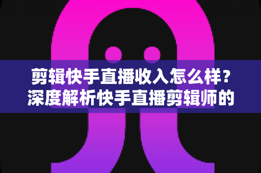剪辑快手直播收入怎么样?深度解析快手直播剪辑师的真实收益水平与赚钱前景 剪辑快手直播收入怎么样?深度解析快手直播剪辑师的真实收益水平与赚钱前景