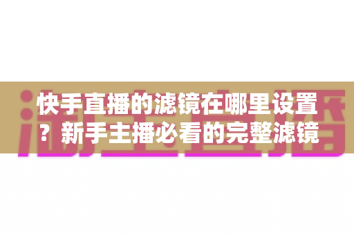 快手直播的滤镜在哪里设置?新手主播必看的完整滤镜设置教程与实用技巧 快手直播的滤镜在哪里设置?新手主播必看的完整滤镜设置教程与实用技巧