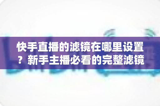 快手直播的滤镜在哪里设置?新手主播必看的完整滤镜设置教程与实用技巧 快手直播的滤镜在哪里设置?新手主播必看的完整滤镜设置教程与实用技巧