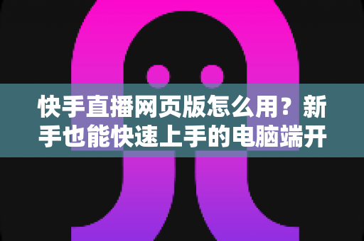 快手直播网页版怎么用?新手也能快速上手的电脑端开播全攻略 快手直播网页版怎么用?新手也能快速上手的电脑端开播全攻略