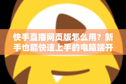 快手直播网页版怎么用?新手也能快速上手的电脑端开播全攻略 快手直播网页版怎么用?新手也能快速上手的电脑端开播全攻略