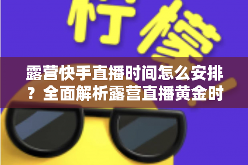 露营快手直播时间怎么安排?全面解析露营直播黄金时段规划指南 露营快手直播时间怎么安排?全面解析露营直播黄金时段规划指南