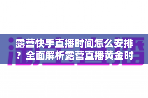 露营快手直播时间怎么安排?全面解析露营直播黄金时段规划指南 露营快手直播时间怎么安排?全面解析露营直播黄金时段规划指南