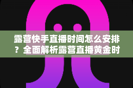 露营快手直播时间怎么安排?全面解析露营直播黄金时段规划指南 露营快手直播时间怎么安排?全面解析露营直播黄金时段规划指南