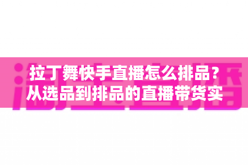 拉丁舞快手直播怎么排品？从选品到排品的直播带货实战指南，助你舞服舞鞋销量倍增