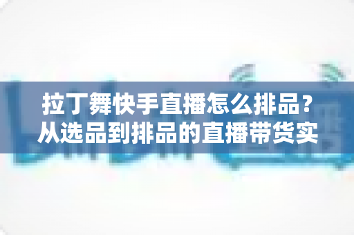 拉丁舞快手直播怎么排品？从选品到排品的直播带货实战指南，助你舞服舞鞋销量倍增