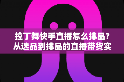 拉丁舞快手直播怎么排品？从选品到排品的直播带货实战指南，助你舞服舞鞋销量倍增