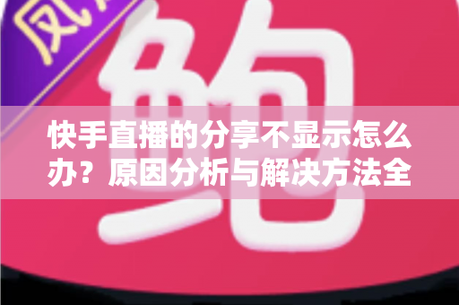 快手直播的分享不显示怎么办?原因分析与解决方法全攻略 快手直播的分享不显示怎么办?原因分析与解决方法全攻略