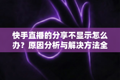 快手直播的分享不显示怎么办?原因分析与解决方法全攻略 快手直播的分享不显示怎么办?原因分析与解决方法全攻略