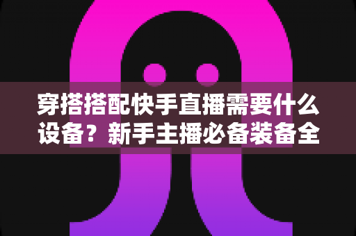 穿搭搭配快手直播需要什么设备?新手主播必备装备全攻略 穿搭搭配快手直播需要什么设备?新手主播必备装备全攻略