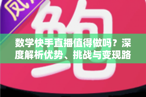 数学快手直播值得做吗？深度解析优势、挑战与变现路径，看完再决定
