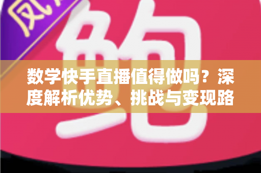数学快手直播值得做吗？深度解析优势、挑战与变现路径，看完再决定
