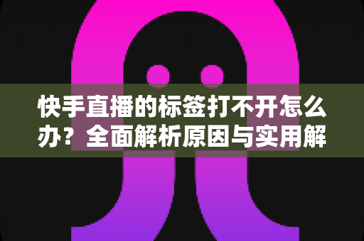 快手直播的标签打不开怎么办？全面解析原因与实用解决方法指南