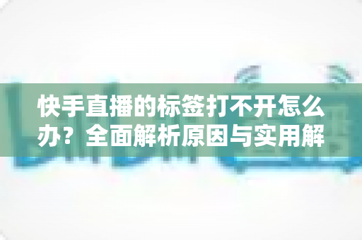 快手直播的标签打不开怎么办？全面解析原因与实用解决方法指南
