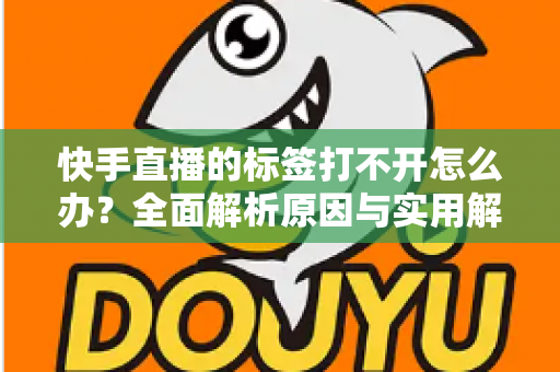 快手直播的标签打不开怎么办？全面解析原因与实用解决方法指南