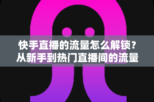 快手直播的流量怎么解锁?从新手到热门直播间的流量增长实战指南 快手直播的流量怎么解锁?从新手到热门直播间的流量增长实战指南