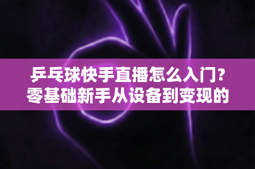 乒乓球快手直播怎么入门?零基础新手从设备到变现的全流程实战指南 乒乓球快手直播怎么入门?零基础新手从设备到变现的全流程实战指南