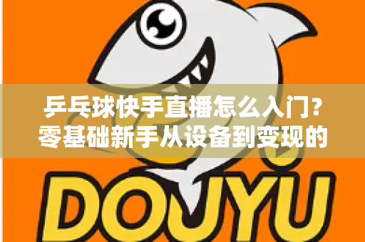 乒乓球快手直播怎么入门?零基础新手从设备到变现的全流程实战指南 乒乓球快手直播怎么入门?零基础新手从设备到变现的全流程实战指南