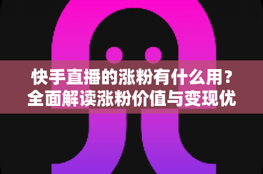 快手直播的涨粉有什么用？全面解读涨粉价值与变现优势