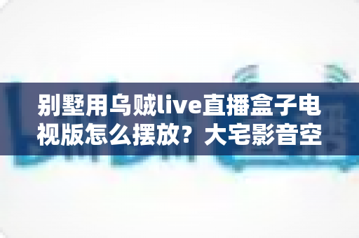 别墅用乌贼live直播盒子电视版怎么摆放？大宅影音空间布置全攻略