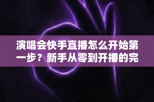 演唱会快手直播怎么开始第一步？新手从零到开播的完整实战指南