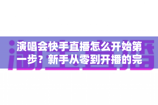 演唱会快手直播怎么开始第一步？新手从零到开播的完整实战指南