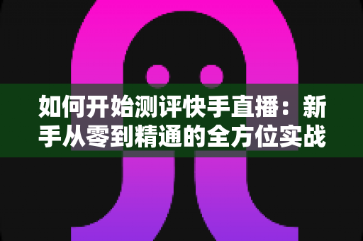 如何开始测评快手直播：新手从零到精通的全方位实战指南