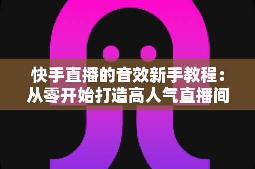 快手直播的音效新手教程:从零开始打造高人气直播间的完整指南 快手直播的音效新手教程:从零开始打造高人气直播间的完整指南