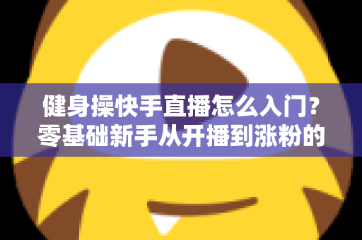 健身操快手直播怎么入门？零基础新手从开播到涨粉的完整实战指南