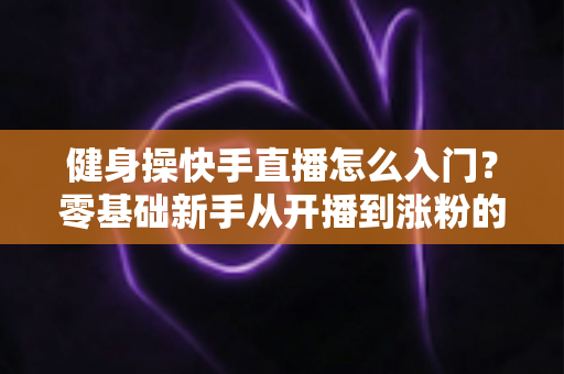 健身操快手直播怎么入门？零基础新手从开播到涨粉的完整实战指南