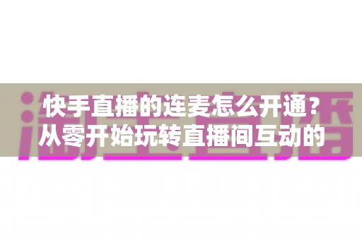 快手直播的连麦怎么开通?从零开始玩转直播间互动的完整教程与实用指南 快手直播的连麦怎么开通?从零开始玩转直播间互动的完整教程与实用指南