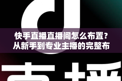 快手直播直播间怎么布置？从新手到专业主播的完整布置指南与实操技巧