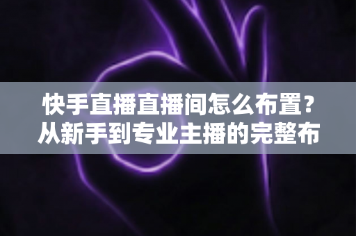 快手直播直播间怎么布置？从新手到专业主播的完整布置指南与实操技巧