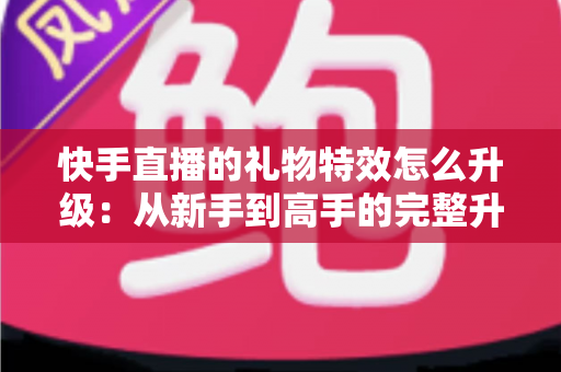 快手直播的礼物特效怎么升级：从新手到高手的完整升级攻略详解