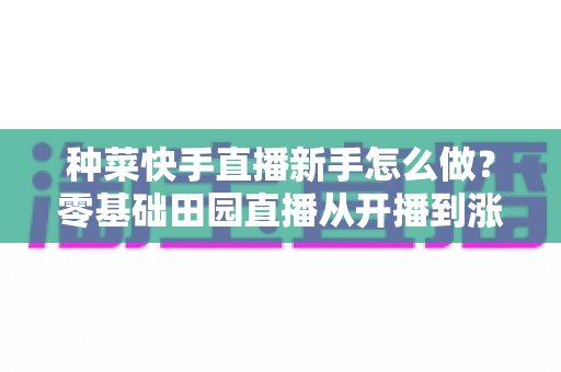 种菜快手直播新手怎么做?零基础田园直播从开播到涨粉变现的完整攻略 种菜快手直播新手怎么做?零基础田园直播从开播到涨粉变现的完整攻略