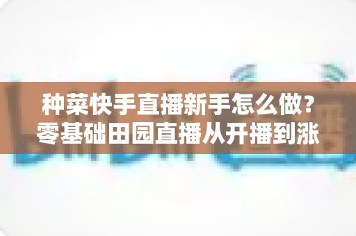 种菜快手直播新手怎么做?零基础田园直播从开播到涨粉变现的完整攻略 种菜快手直播新手怎么做?零基础田园直播从开播到涨粉变现的完整攻略