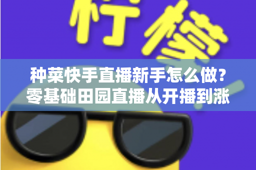 种菜快手直播新手怎么做?零基础田园直播从开播到涨粉变现的完整攻略 种菜快手直播新手怎么做?零基础田园直播从开播到涨粉变现的完整攻略