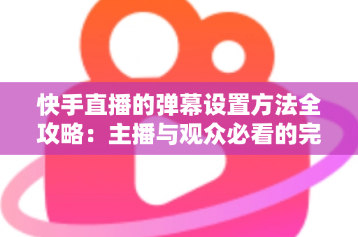 快手直播的弹幕设置方法全攻略:主播与观众必看的完整教程 快手直播的弹幕设置方法全攻略:主播与观众必看的完整教程