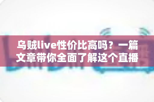 乌贼live性价比高吗?一篇文章带你全面了解这个直播平台的真实价值 乌贼live性价比高吗?一篇文章带你全面了解这个直播平台的真实价值