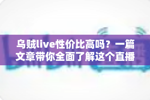 乌贼live性价比高吗？一篇文章带你全面了解这个直播平台的真实价值
