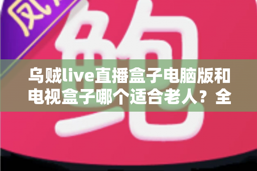 乌贼live直播盒子电脑版和电视盒子哪个适合老人?全方位对比帮你选对设备 乌贼live直播盒子电脑版和电视盒子哪个适合老人?全方位对比帮你选对设备