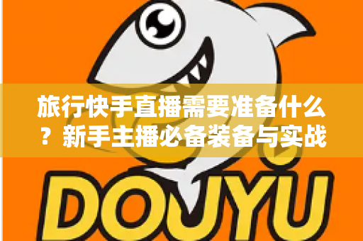 旅行快手直播需要准备什么？新手主播必备装备与实战攻略全解析