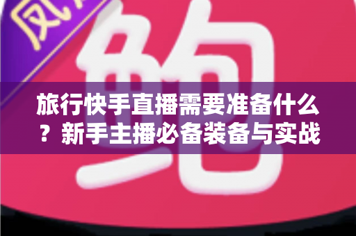 旅行快手直播需要准备什么？新手主播必备装备与实战攻略全解析