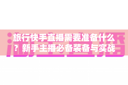 旅行快手直播需要准备什么？新手主播必备装备与实战攻略全解析
