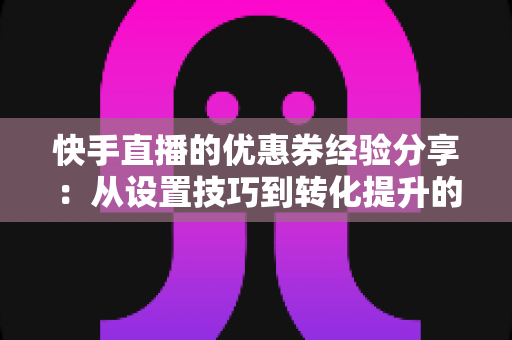 快手直播的优惠券经验分享：从设置技巧到转化提升的实战全攻略