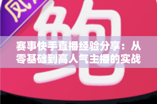 赛事快手直播经验分享:从零基础到高人气主播的实战指南 赛事快手直播经验分享:从零基础到高人气主播的实战指南