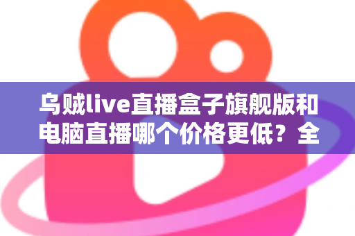 乌贼live直播盒子旗舰版和电脑直播哪个价格更低?全面价格对比与省钱选购指南 乌贼live直播盒子旗舰版和电脑直播哪个价格更低?全面价格对比与省钱选购指南