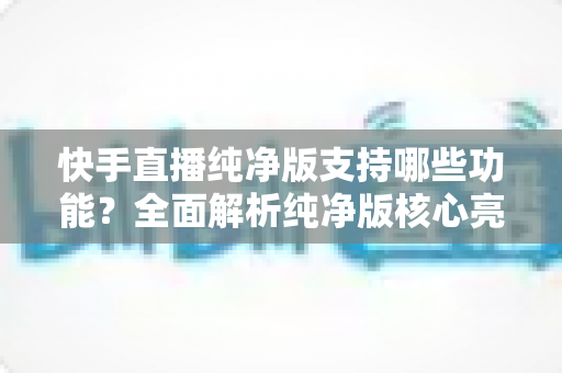快手直播纯净版支持哪些功能?全面解析纯净版核心亮点与实用使用指南 快手直播纯净版支持哪些功能?全面解析纯净版核心亮点与实用使用指南